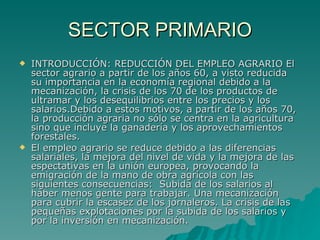 SECTOR PRIMARIO INTRODUCCIÓN: REDUCCIÓN DEL EMPLEO AGRARIO El sector agrario a partir de los años 60, a visto reducida su importancia en la economía regional debido a la mecanización, la crisis de los 70 de los productos de ultramar y los desequilibrios entre los precios y los salarios.Debido a estos motivos, a partir de los años 70, la producción agraria no sólo se centra en la agricultura sino que incluye la ganadería y los aprovechamientos forestales.  El empleo agrario se reduce debido a las diferencias salariales, la mejora del nivel de vida y la mejora de las espectativas en la unión europea, provocando la emigración de la mano de obra agrícola con las siguientes consecuencias:  Subida de los salarios al haber menos gente para trabajar. Una mecanización para cubrir la escasez de los jornaleros. La crisis de las pequeñas explotaciones por la subida de los salarios y por la inversión en mecanización.   