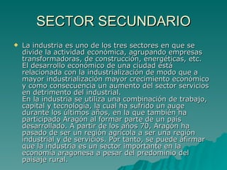 SECTOR SECUNDARIO La industria es uno de los tres sectores en que se divide la actividad económica, agrupando empresas transformadoras, de construcción, energéticas, etc. El desarrollo económico de una ciudad está relacionada con la industrialización de modo que a mayor industrialización mayor crecimiento económico y como consecuencia un aumento del sector servicios en detrimento del industrial. En la industria se utiliza una combinación de trabajo, capital y tecnología, la cual ha sufrido un auge durante los últimos años, en la que también ha participado Aragón al formar parte de un país desarrollado. A partir de los años 70, Aragón ha pasado de ser un región agrícola a ser una región industrial y de servicios. Por tanto, se puede afirmar que la industria es un sector importante en la economía aragonesa a pesar del predominio del paisaje rural.  