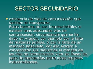 SECTOR SECUNDARIO existencia de vías de comunicación que faciliten el transportes. Estos factores no son imprescindibles si existen unas adecuadas vías de comunicación, circunstancia que se ha dado en Aragón, por ejemplo por la falta de materias primas, o por la falta de un mercado adecuado. Por ello Aragón a concentrado sus industrias al margen de las vías de comunicación y en las líneas de paso de mercancías entre otras regiones industrializadas.  