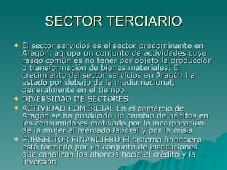 SECTOR TERCIARIO El sector servicios es el sector predominante en Aragón, agrupa un conjunto de actividades cuyo rasgo común es no tener por objeto la producción o transformación de bienes materiales. El crecimiento del sector servicios en Aragón ha estado por debajo de la media nacional, generalmente en el tiempo. DIVERSIDAD DE SECTORES: ACTIVIDAD COMERCIAL En el comercio de Aragón se ha producido un cambio de hábitos en los consumidores motivado por la incorporación de la mujer al mercado laboral y por la crisis SUBSECTOR FINANCIERO El sistema financiero está formado por un conjunto de instituciones que canalizan los ahorros hacia el crédito y la inversión  