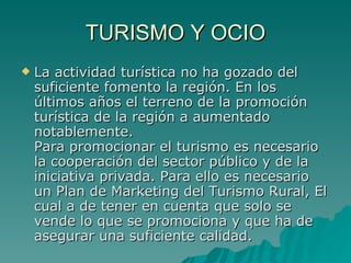 TURISMO Y OCIO La actividad turística no ha gozado del suficiente fomento la región. En los últimos años el terreno de la promoción turística de la región a aumentado notablemente. Para promocionar el turismo es necesario la cooperación del sector público y de la iniciativa privada. Para ello es necesario un Plan de Marketing del Turismo Rural, El cual a de tener en cuenta que solo se vende lo que se promociona y que ha de asegurar una suficiente calidad.  