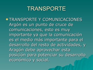 TRANSPORTE TRANSPORTE Y COMUNICACIONES Argón es un punto de cruce de comunicaciones, esto es muy importante ya que la comunicación es el medio más importante para el desarrollo del resto de actividades, y Aragón debe aprovechar esta posición para potenciar su desarrollo económico y social.  