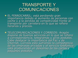 TRANSPORTE Y COMUNICACIONES EL FERROCARRIL: está perdiendo gran importancia debido al aumento de personas con coche y a la perdida de competividad frente al transporte por carretera en lo que se refiere horarios y precios. TELECOMUNICACIONES Y CORREOS: Aragón dispone de buenos servicios en lo que se refiere a correspondencia, telegramas y giros postales. Cabe destacar la importancia del Faz y de Internet, Correos está sufriendo la competencia de las empresas privadas y el servicio telefónico está produciendo un descenso de las cartas y paquetes postales.   
