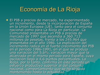 Economía de La Rioja El PIB a precios de mercado, ha experimentado un incremento, desde la incorporación de España en la Unión Europea (UE), tanto para el conjunto nacional como para La Rioja en particular. La Comunidad presentaba un PIB a precios de mercado de 1997 que ascendía a 360.713 millones de pesetas, frente a los 245.964 que presentaba en el año 1986. La explicación del incremento radica en el fuerte crecimiento del PIB en el periodo 1986-1991, en el que se produjo una variación del 5,6%, variación mayor que la alcanzada en el mismo periodo para España, cuya oscilación llegó a 4,6 puntos porcentuales. La Rioja, por lo tanto, confirma en este periodo un esfuerzo productivo superior al del conjunto nacional, comportamiento que se ha seguido manteniendo hasta la actualidad.  