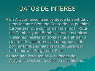 DATOS DE INTERÉS En Aragón encontramos desde la sentida y emocionante Semana Santa de los pueblos turolenses, que conforman la simpar Ruta del Tambor y del Bombo, hasta las típicas y alegres  fiestas patronales que atraen a cientos de visitantes cada año, pasando por las famosísimas fiestas de Zaragoza en honor a la Virgen del Pilar. Cada año los pueblos y ciudades de Aragón se visten de color en sus fiestas.  