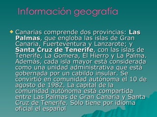 Canarias comprende dos provincias:  Las Palmas , que engloba las islas de Gran Canaria, Fuerteventura y Lanzarote; y  Santa Cruz de Tenerife , con las islas de Tenerife, La Gomera, El Hierro y La Palma. Además, cada isla mayor está considerada como una unidad administrativa que está gobernada por un cabildo insular. Se convirtió en comunidad autónoma el 10 de agosto de 1982. La capital de la comunidad autónoma está compartida entre Las Palmas de Gran Canaria y Santa Cruz de Tenerife. Sólo tiene por idioma oficial el español 