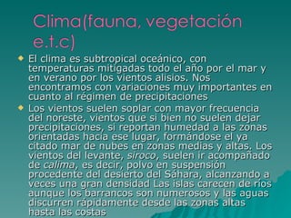 El clima es subtropical oceánico, con temperaturas mitigadas todo el año por el mar y en verano por los vientos alisios. Nos encontramos con variaciones muy importantes en cuanto al régimen de precipitaciones Los vientos suelen soplar con mayor frecuencia del noreste, vientos que si bien no suelen dejar precipitaciones, si reportan humedad a las zonas orientadas hacia ese lugar, formándose el ya citado mar de nubes en zonas medias y altas. Los vientos del levante,  siroco , suelen ir acompañado de  calima , es decir, polvo en suspensión procedente del desierto del Sáhara, alcanzando a veces una gran densidad Las islas carecen de ríos aunque los barrancos son numerosos y las aguas discurren rápidamente desde las zonas altas hasta las costas 