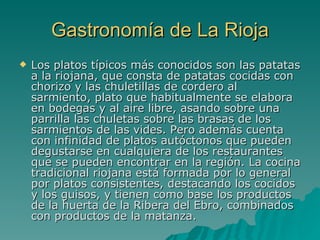 Gastronomía de La Rioja Los platos típicos más conocidos son las patatas a la riojana, que consta de patatas cocidas con chorizo y las chuletillas de cordero al sarmiento, plato que habitualmente se elabora en bodegas y al aire libre, asando sobre una parrilla las chuletas sobre las brasas de los sarmientos de las vides. Pero además cuenta con infinidad de platos autóctonos que pueden degustarse en cualquiera de los restaurantes que se pueden encontrar en la región. La cocina tradicional riojana está formada por lo general por platos consistentes, destacando los cocidos y los guisos, y tienen como base los productos de la huerta de la Ribera del Ebro, combinados con productos de la matanza.   