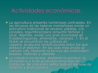 La agricultura presenta numerosos contrastes. En las terrazas de las laderas montañosas existe un policultivo tradicional de secano( patatas, vid, cereales, legumbres)para consumo familiar y local. Además, existe una gran diversidad de frutales(higueras, almendros, naranjos…). En el litotal se encuentran los cultivos de regadío( productos hortofrutícolas entre los que destaca el plátano). En las islas más áridas se cultivan vid( mediante la técnica del enarenado), batatas, melones y cebollas La industria es escasa; destacan la química, la alimentaria y la de productos minerales no metálicos. Se concentra sobre todo en las islas de Tenerife y Gran Canaria 