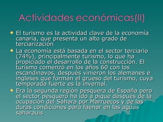 El turismo es la actividad clave de la economía canaria, que presenta un alto grado de terciarización La economía está basada en el sector terciario (74%), principalmente turismo, lo que ha propiciado el desarrollo de la construcción. El turismo comenzó en los años 60 con los escandinavos, después vinieron los alemanes e ingleses que forman el grueso del turismo, cuya temporada fuerte es la invernal. Era la segunda región pesquera de España pero el sector pesquero ha ido a pique después de la ocupación del Sáhara por Marruecos y de las duras condiciones para faenar en las aguas saharauis 