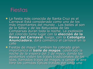 La fiesta más conocida de Santa Cruz es el Carnaval Está considerado como uno de los más importantes del mundo . Los bailes al son de la Salsa y de las Batucadas de las Comparsas duran toda la noche. La explosión del colorido tiene lugar con la  elección de la Reina del Carnaval , luego, con la  Cabalgata Anunciadora , dará comienzo el carnaval en la calle Fiestas de mayo: También ha cobrado gran importancia el  baile de magos , celebrado la noche de la víspera del 3 de mayo, donde los asistentes visten los trajes tradicionales de las islas, llamados trajes de magos, y cenan al aire libre las comidas típicas traídas por cada uno 