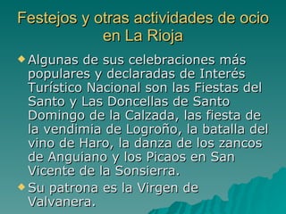 Festejos y otras actividades de ocio en La Rioja Algunas de sus celebraciones más populares y declaradas de Interés Turístico Nacional son las Fiestas del Santo y Las Doncellas de Santo Domingo de la Calzada, las fiesta de la vendimia de Logroño, la batalla del vino de Haro, la danza de los zancos de Anguiano y los Picaos en San Vicente de la Sonsierra. Su patrona es la Virgen de Valvanera. 