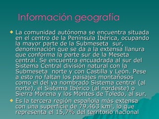 La comunidad autónoma se encuentra situada en el centro de la Península Ibérica, ocupando la mayor parte de la Submeseta    sur, denominación que se da a la extensa llanura que conforma la parte sur de la Meseta central. Se encuentra encuadrada al sur del Sistema Central división natural con la Submeseta  norte y con Castilla y León. Pese a esto no faltan los paisajes montañosos como el del ya nombrado Sistema central (al norte), el Sistema Ibérico (al nordeste) o Sierra Morena y los Montes de Toledo, al sur.  Es la tercera región española más extensa con una superficie de 79.463 km 2 , lo que representa el 15,7% del territorio nacional 