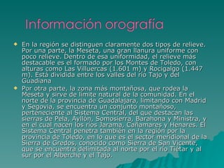 En la región se distinguen claramente dos tipos de relieve. Por una parte, la Meseta, una gran llanura uniforme con poco relieve. Dentro de esa uniformidad, el relieve más destacable es el formado por los Montes de Toledo, con alturas como Las Villuercas (1.601 m) y Rocigalgo (1.447 m). Está dividida entre los valles del río Tajo y del Guadiana Por otra parte, la zona más montañosa, que rodea la Meseta y sirve de límite natural de la comunidad. En el norte de la provincia de Guadalajara, limitando con Madrid y Segovia, se encuentra un conjunto montañoso, perteneciente al Sistema Central, del que destacan las sierras de Pela, Ayllón, Somosierra, Barahona y Ministra, y en el cual nacen los ríos Jarama, Cañamares y Henares. El Sistema Central penetra también en la región por la provincia de Toledo, en lo que es el sector meridional de la Sierra de Gredos, conocido como Sierra de San Vicente, que se encuentra delimitada al norte por el río Tiétar y al sur por el Alberche y el Tajo. 