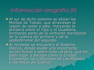Al sur de dicho sistema se sitúan los Montes de Toledo, que atraviesan la región de oeste a este, marcando la divisoria entre el Tajo y el Guadiana, formando parte de la vertiente meridional de la cuenca del primero y de la septentrional del segundo. Al noroeste se encuentra el Sistema Ibérico, donde existe una importante acción fluvial y sobre todo cárstica, que ha dado lugar a parajes como la Ciudad Encantada, los Callejones de Las Majadas o las Hoces del Cabriel. 