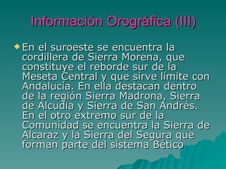 Información Orográfica (III) En el suroeste se encuentra la cordillera de Sierra Morena, que constituye el reborde sur de la Meseta Central y que sirve límite con Andalucía. En ella destacan dentro de la región Sierra Madrona, Sierra de Alcudia y Sierra de San Andrés. En el otro extremo sur de la Comunidad se encuentra la Sierra de Alcaraz y la Sierra del Segura que forman parte del sistema Bético 