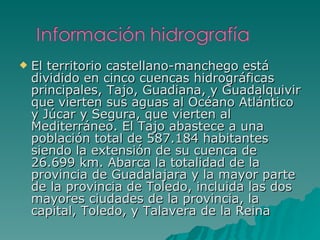El territorio castellano-manchego está dividido en cinco cuencas hidrográficas principales, Tajo, Guadiana, y Guadalquivir que vierten sus aguas al Océano Atlántico y Júcar y Segura, que vierten al Mediterráneo. El Tajo abastece a una población total de 587.184 habitantes siendo la extensión de su cuenca de 26.699 km. Abarca la totalidad de la provincia de Guadalajara y la mayor parte de la provincia de Toledo, incluida las dos mayores ciudades de la provincia, la capital, Toledo, y Talavera de la Reina 