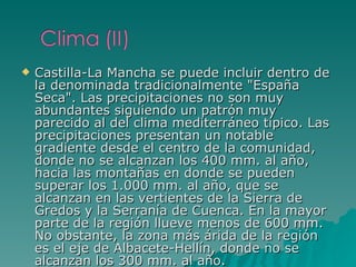 Castilla-La Mancha se puede incluir dentro de la denominada tradicionalmente "España Seca". Las precipitaciones no son muy abundantes siguiendo un patrón muy parecido al del clima mediterráneo típico. Las precipitaciones presentan un notable gradiente desde el centro de la comunidad, donde no se alcanzan los 400 mm. al año, hacia las montañas en donde se pueden superar los 1.000 mm. al año, que se alcanzan en las vertientes de la Sierra de Gredos y la Serranía de Cuenca. En la mayor parte de la región llueve menos de 600 mm. No obstante, la zona más árida de la región es el eje de Albacete-Hellín, donde no se alcanzan los 300 mm. al año. 