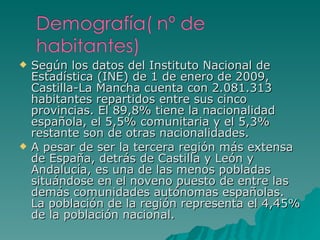 Según los datos del Instituto Nacional de Estadística (INE) de 1 de enero de 2009, Castilla-La Mancha cuenta con 2.081.313 habitantes repartidos entre sus cinco provincias. El 89,8% tiene la nacionalidad española, el 5,5% comunitaria y el 5,3% restante son de otras nacionalidades. A pesar de ser la tercera región más extensa de España, detrás de Castilla y León y Andalucía, es una de las menos pobladas situándose en el noveno puesto de entre las demás comunidades autónomas españolas. La población de la región representa el 4,45% de la población nacional. 