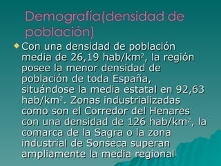 Con una densidad de población media de 26,19 hab/km 2 , la región posee la menor densidad de población de toda España, situándose la media estatal en 92,63 hab/km 2 . Zonas industrializadas como son el Corredor del Henares con una densidad de 126 hab/km 2 , la comarca de la Sagra o la zona industrial de Sonseca superan ampliamente la media regional 