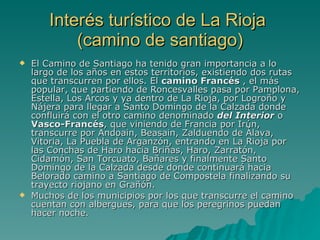 Interés turístico de La Rioja  (camino de santiago) El Camino de Santiago ha tenido gran importancia a lo largo de los años en estos territorios, existiendo dos rutas que transcurren por ellos. El  camino Francés  , el más popular, que partiendo de Roncesvalles pasa por Pamplona, Estella, Los Arcos y ya dentro de La Rioja, por Logroño y Nájera para llegar a Santo Domingo de la Calzada donde confluirá con el otro camino denominado  del Interior  o  Vasco-Francés , que viniendo de Francia por Irún, transcurre por Andoain, Beasain, Zalduendo de Álava, Vitoria, La Puebla de Arganzón, entrando en La Rioja por las Conchas de Haro hacia Briñas, Haro, Zarratón, Cidamón, San Torcuato, Bañares y finalmente Santo Domingo de la Calzada desde donde continuará hacia Belorado camino a Santiago de Compostela finalizando su trayecto riojano en Grañón. Muchos de los municipios por los que transcurre el camino cuentan con albergues, para que los peregrinos puedan hacer noche. 