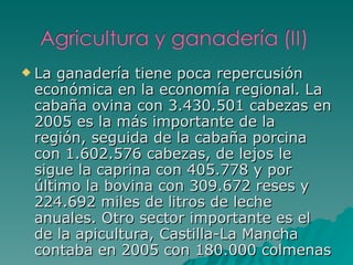 La ganadería tiene poca repercusión económica en la economía regional. La cabaña ovina con 3.430.501 cabezas en 2005 es la más importante de la región, seguida de la cabaña porcina con 1.602.576 cabezas, de lejos le sigue la caprina con 405.778 y por último la bovina con 309.672 reses y 224.692 miles de litros de leche anuales. Otro sector importante es el de la apicultura, Castilla-La Mancha contaba en 2005 con 180.000 colmenas 