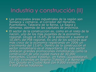 Las principales áreas industriales de la región son Sonseca y comarca, el Corredor del Henares, Puertollano, Talavera de la Reina, La Sagra y Almansa, además de las capitales de provincia. El sector de la construcción es, como en el resto de la nación, uno de los más pujantes de la economía regional. Ocupa al 15,6% de la población y supone el 10,06% del PIB regional. Es uno de los sectores que más crece de la economía registrando en 2006 un crecimiento del 13,6%. Dentro de la construcción el sector inmobiliario es el mayoritario. En este sector destacan grandes promociones inmobiliarias como la construcción de una ciudad nueva de 30.000 habitantes, Ciudad Valdeluz, en Yebes (Guadalajara), 13.000 viviendas en Seseña (Toledo) o el Reino de Don Quijote en Ciudad Real con 9.000 viviendas y 4.000 plazas hoteleras. 