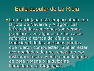 Baile popular de La Rioja La jota riojana está emparentada con la jota de Navarra y Aragón. Las letras de las canciones son versos populares, en algunos de los casos referidos a temas del día a día tradicional de las personas por los que fueron compuestas. Suelen estar acompañadas de una rondalla o por instrumentos de viento como la gaita de bota riojana o la dulzaina, llamada en La Rioja  gaita .  
