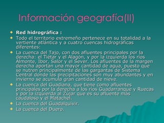 Red hidrográfica : Todo el territorio extremeño pertenece en su totalidad a la vertiente atlántica y a cuatro cuencas hidrográficas diferentes: La cuenca del Tajo, con dos afluentes principales por la derecha: el Tiétar y el Alagón, y por la izquierda los ríos Almonte, Ibor, Salor y el Sever. Los afluentes de la margen derecha aportan una mayor cantidad de agua, puesto que se nutren principalmente de las gargantas de Sistema Central donde las precipitaciones son muy abundantes y en invierno se acumula gran cantidad de nieve.  La cuenca del Guadiana, que tiene como afluentes principales por la derecha a los ríos Guadarranque y Ruecas y por la izquierda al Zújar que es su afluente más caudaloso y el Matachel.  La cuenca del Guadalquivir.  La cuenca del Duero.  