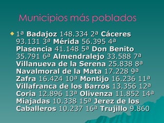 1ª  Badajoz  148.334 2ª  Cáceres  93.131 3ª  Mérida  56.395 4ª  Plasencia  41.148 5ª  Don Benito  35.791 6ª  Almendralejo  33.588 7ª  Villanueva de la Serena  25.838 8ª  Navalmoral de la Mata  17.228 9ª  Zafra  16.424 10ª  Montijo  16.236 11ª  Villafranca de los Barros  13.356 12ª  Coria  12.896 13ª  Olivenza  11.852 14ª  Miajadas  10.338 15ª  Jerez de los Caballeros  10.237 16ª  Trujillo  9.860 