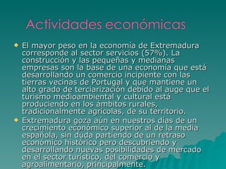El mayor peso en la economía de Extremadura corresponde al sector servicios (57%). La construcción y las pequeñas y medianas empresas son la base de una economía que está desarrollando un comercio incipiente con las tierras vecinas de Portugal y que mantiene un alto grado de terciarización debido al auge que el turismo medioambiental y cultural está produciendo en los ámbitos rurales, tradicionalmente agrícolas, de su territorio. Extremadura goza aún en nuestros días de un crecimiento económico superior al de la media española, sin duda partiendo de un retraso económico histórico pero descubriendo y desarrollando nuevas posibilidades de mercado en el sector turístico, del comercio y agroalimentario, principalmente.  