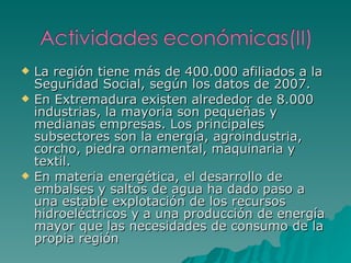 La región tiene más de 400.000 afiliados a la Seguridad Social, según los datos de 2007. En Extremadura existen alrededor de 8.000 industrias, la mayoría son pequeñas y medianas empresas. Los principales subsectores son la energía, agroindustria, corcho, piedra ornamental, maquinaria y textil. En materia energética, el desarrollo de embalses y saltos de agua ha dado paso a una estable explotación de los recursos hidroeléctricos y a una producción de energía mayor que las necesidades de consumo de la propia región 