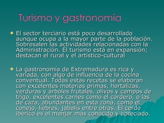 El sector terciario está poco desarrollado aunque ocupa a la mayor parte de la población. Sobresalen las actividades relacionadas con la Administración. El turismo está en expansión; destacan el rural y el artístico-cultural  La gastronomía de Extremadura es rica y variada, con algo de influencia de la cocina conventual. Todas estas recetas se elaboran con excelentes materias primas, hortalizas, verduras y árboles frutales, olivos y campos de trigo, excelentes carnes como el cordero, o las de caza, abundantes en esta zona, como el conejo, liebres, jabalís entre otras. El cerdo ibérico es el manjar más conocido y apreciado. 