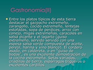 Entre los platos típicos de esta tierra destacar el gazpacho extremeño, zarangollo, cocido extremeño, lentejas estofadas, sopa de perdices, arroz con conejo, migas extremeñas, caracoles en salsa picante y el lagarto (guiso extremeño, servido servido con una espesa salsa verde compuesta de aceite, perejil, harina y vino blanco). El cordero asado, en caldereta, o en “guiso de bodas”, es una excelente demostración de la cocina extremeña. Setas variadas, criadillas de tierra, espárragos trigueros o excelentes cardillos 