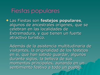 Las Fiestas son  festejos populares , algunos de ancestrales orígenes, que se celebran en las localidades de Extremadura, y que tienen un fuerte atractivo turístico. Además de la asistencia multitudinaria de visitantes, la originalidad de los festejos en sí, que han sabido guardar, algunos durante siglos, la belleza de sus momentos principales, aunando en un sentimiento festivo a todo un pueblo. 