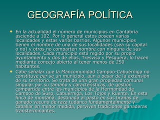 GEOGRAFÍA POLÍTICA En la actualidad el número de municipios en Cantabria asciende a 102. Por lo general estos poseen varias localidades y estas varios barrios. Algunos municipios tienen el nombre de una de sus localidades (sea su capital o no) y otros no comparten nombre con ninguna de sus localidades. Cada municipio está regido por su propio ayuntamiento y dos de ellos, Tresviso y Pesquera, lo hacen mediante concejo abierto al tener menos de 250 habitantes. Cabe señalar que la Mancomunidad Campoo-Cabuérniga no constituye  per se  un municipio, aun a pesar de la extensión de su territorio. Se trata de una gran propiedad comunal singular por su tamaño y características, de gestión compartida entre los municipios de la Hermandad de Campoo de Suso, Cabuérniga, Los Tojos y Ruente. En esta finca de montaña, destinada al pasto en sus brañas de ganado vacuno de raza tudanca fundamentalmente y caballar en menor medida, perviven tradiciones ganaderas transterminantes. 