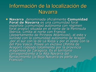 Información de la localización de Navarra Navarra  ,denominada oficialmente  Comunidad Foral de Navarra  es una comunidad foral española (comunidad autónoma con régimen foral propio) situada en el norte de la Península Ibérica. Limita al norte con Francia (departamento de Pirineos Atlánticos), al este y sureste con la comunidad autónoma de Aragón ,por el sur con la de La Rioja y por el oeste con la del País Vasco. Posee un exclave (Petilla de Aragón) rodeado totalmente por la provincia aragonesa de Zaragoza. Es el territorio correspondiente a la Alta Navarra del Renacimiento (la Baja Navarra es parte de Francia).  
