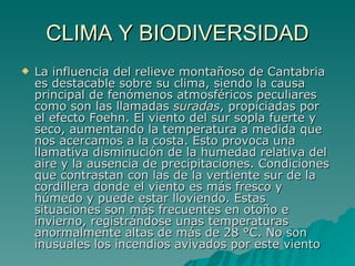 CLIMA Y BIODIVERSIDAD La influencia del relieve montañoso de Cantabria es destacable sobre su clima, siendo la causa principal de fenómenos atmosféricos peculiares como son las llamadas  suradas , propiciadas por el efecto Foehn. El viento del sur sopla fuerte y seco, aumentando la temperatura a medida que nos acercamos a la costa. Esto provoca una llamativa disminución de la humedad relativa del aire y la ausencia de precipitaciones. Condiciones que contrastan con las de la vertiente sur de la cordillera donde el viento es más fresco y húmedo y puede estar lloviendo. Estas situaciones son más frecuentes en otoño e invierno, registrándose unas temperaturas anormalmente altas de más de 28 °C. No son inusuales los incendios avivados por este viento  