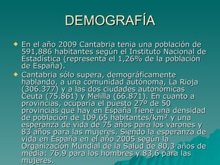 DEMOGRAFÍA En el año 2009 Cantabria tenia una población de 591,886 habitantes según el Instituto Nacional de Estadística (representa el 1,26% de la población de España). Cantabria sólo supera, demográficamente hablando, a una comunidad autónoma, La Rioja (306.377) y a las dos ciudades autonómicas Ceuta (75.861) y Melilla (66.871). En cuanto a provincias, ocuparía el puesto 27º de 50 provincias que hay en España Tiene una densidad de población de 109,65 habitantes/km² y una esperanza de vida de 75 años para los varones y 83 años para las mujeres. Siendo la esperanza de vida en España en el año 2005 según la Organización Mundial de la Salud de 80,3 años de media: 76,9 para los hombres y 83,6 para las mujeres. 