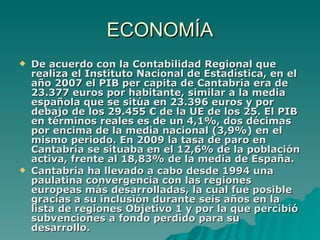 ECONOMÍA De acuerdo con la Contabilidad Regional que realiza el Instituto Nacional de Estadística, en el año 2007 el PIB per capita de Cantabria era de 23.377 euros por habitante, similar a la media española que se sitúa en 23.396 euros y por debajo de los 29.455 € de la UE de los 25. El PIB en términos reales es de un 4,1%, dos décimas por encima de la media nacional (3,9%) en el mismo periodo. En 2009 la tasa de paro en Cantabria se situaba en el 12,6% de la población activa, frente al 18,83% de la media de España. Cantabria ha llevado a cabo desde 1994 una paulatina convergencia con las regiones europeas más desarrolladas, la cual fue posible gracias a su inclusión durante seis años en la lista de regiones Objetivo 1 y por la que percibió subvenciones a fondo perdido para su desarrollo.  