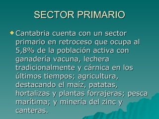 SECTOR PRIMARIO Cantabria cuenta con un sector primario en retroceso que ocupa al 5,8% de la población activa con ganadería vacuna, lechera tradicionalmente y cárnica en los últimos tiempos; agricultura, destacando el maíz, patatas, hortalizas y plantas forrajeras; pesca marítima; y minería del zinc y canteras. 