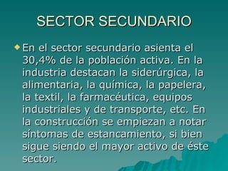 SECTOR SECUNDARIO En el sector secundario asienta el 30,4% de la población activa. En la industria destacan la siderúrgica, la alimentaria, la química, la papelera, la textil, la farmacéutica, equipos industriales y de transporte, etc. En la construcción se empiezan a notar síntomas de estancamiento, si bien sigue siendo el mayor activo de éste sector.  