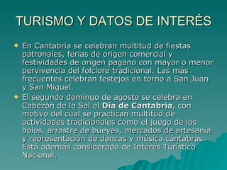 TURISMO Y DATOS DE INTERÉS En Cantabria se celebran multitud de fiestas patronales, ferias de origen comercial y festividades de origen pagano con mayor o menor pervivencia del folclore tradicional. Las más frecuentes celebran festejos en torno a San Juan y San Miguel. El segundo domingo de agosto se celebra en Cabezón de la Sal el  Día de Cantabria , con motivo del cual se practican multitud de actividades tradicionales como el juego de los bolos, arrastre de bueyes, mercados de artesanía y representación de danzas y música cántabras. Está además considerado de Interés Turístico Nacional. 