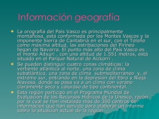 La orografía del País Vasco es principalmente montañosa, está conformada por los Montes Vascos y la imponente Sierra de Cantabria en el sur, con el Toloño  como máxima altitud, las estribaciones del Pirineo llegan de Navarra. El punto más alto del País Vasco es el monte Aitxuri , con una altitud de 1.551 metros, está situado en el Parque Natural de Aizkorri . Se pueden distinguir cuatro zonas climáticas: la vertiente atlántica al norte, una zona de clima subatlántico, una zona de clima  submediterraneo  y, el extremo sur, entrando en la depresión del Ebro y Rioja Alavesa, donde se pasa ya a un clima con verano claramente seco y caluroso de tipo continental. Esta región participó en el Programa Mundial de Evaluación de los Recursos Hídricos de la Unesco, razón por la cual se han instalado más de 300 centros de información que han servido para elaborar un informe sobre la situación actual de la región 