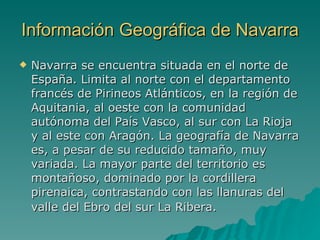 Información Geográfica de Navarra Navarra se encuentra situada en el norte de España. Limita al norte con el departamento francés de Pirineos Atlánticos, en la región de Aquitania, al oeste con la comunidad autónoma del País Vasco, al sur con La Rioja y al este con Aragón. La geografía de Navarra es, a pesar de su reducido tamaño, muy variada. La mayor parte del territorio es montañoso, dominado por la cordillera pirenaica, contrastando con las llanuras del valle del Ebro del sur La Ribera.   