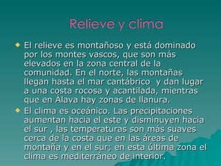 El relieve es montañoso y está dominado por los montes vascos, que son más elevados en la zona central de la comunidad. En el norte, las montañas llegan hasta el mar cantábrico  y dan lugar a una costa rocosa y acantilada, mientras que en Álava hay zonas de llanura.  El clima es oceánico. Las precipitaciones aumentan hacia el este y disminuyen hacia el sur , las temperaturas son más suaves cerca de la costa que en las áreas de montaña y en el sur; en esta última zona el clima es mediterráneo de interior. 