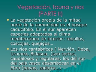 La vegetación propia de la mitad norte de la comunidad es el bosque caducifolio. En el sur aparecen especies adaptadas al clima mediterráneo de interior: rebollos, coscojas, quejigos… Los ríos cantábricos ( Nervión, Deba, Urumea, Bidasoa…)son cortos, caudalosos y regulares; los del sur del país vasco desembocan en el Ebro (bayas, zadorra…). 