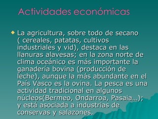 La agricultura, sobre todo de secano ( cereales, patatas, cultivos industriales y vid), destaca en las llanuras alavesas; en la zona norte de clima oceánico es más importante la ganadería bovina (producción de leche), aunque la más abundante en el País Vasco es la ovina. La pesca es una actividad tradicional en algunos núcleos(Bermeo, Ondarroa, Pasaia…); y está asociada a industrias de conservas y salazones. 