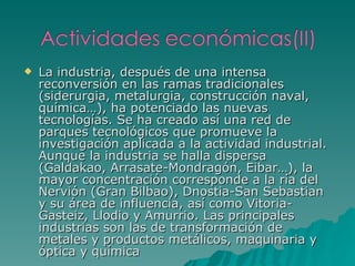 La industria, después de una intensa reconversión en las ramas tradicionales (siderurgia, metalurgia, construcción naval, química…), ha potenciado las nuevas tecnologías. Se ha creado así una red de parques tecnológicos que promueve la investigación aplicada a la actividad industrial. Aunque la industria se halla dispersa (Galdakao, Arrasate-Mondragón, Eibar…), la mayor concentración corresponde a la ría del Nervión (Gran Bilbao), Dnostia-San Sebastian y su área de influencia, así como Vitoria-Gasteiz, Llodio y Amurrio. Las principales industrias son las de transformación de metales y productos metálicos, maquinaria y óptica y química 