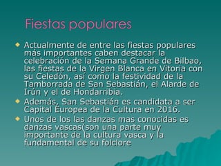 Actualmente de entre las fiestas populares más importantes caben destacar la celebración de la Semana Grande de Bilbao, las fiestas de la Virgen Blanca en Vitoria con su Celedón, así como la festividad de la Tamborrada de San Sebastián, el Alarde de Irún y el de Hondarribia. Además, San Sebastián es candidata a ser Capital Europea de la Cultura en 2016. Unos de los las danzas mas conocidas es danzas vascas(son una parte muy importante de la cultura vasca y la fundamental de su folclore 